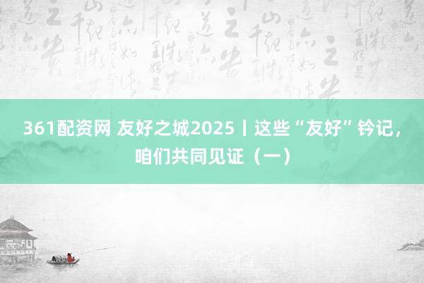 361配资网 友好之城2025丨这些“友好”钤记，咱们共同见证（一）