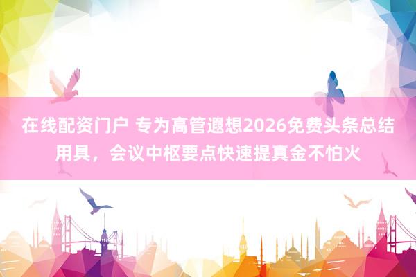 在线配资门户 专为高管遐想2026免费头条总结用具，会议中枢要点快速提真金不怕火