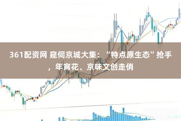 361配资网 窥伺京城大集：“特点原生态”抢手，年宵花、京味文创走俏