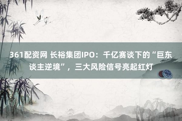 361配资网 长裕集团IPO：千亿赛谈下的“巨东谈主逆境”，三大风险信号亮起红灯