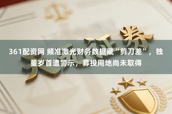 361配资网 频准激光财务数据藏“剪刀差”，独董岁首遭警示，募投用地尚未取得