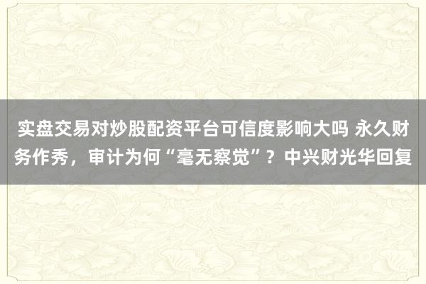 实盘交易对炒股配资平台可信度影响大吗 永久财务作秀，审计为何“毫无察觉”？中兴财光华回复