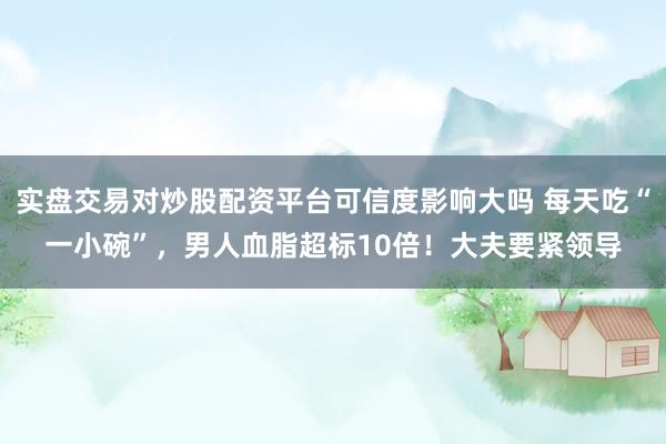 实盘交易对炒股配资平台可信度影响大吗 每天吃“一小碗”，男人血脂超标10倍！大夫要紧领导
