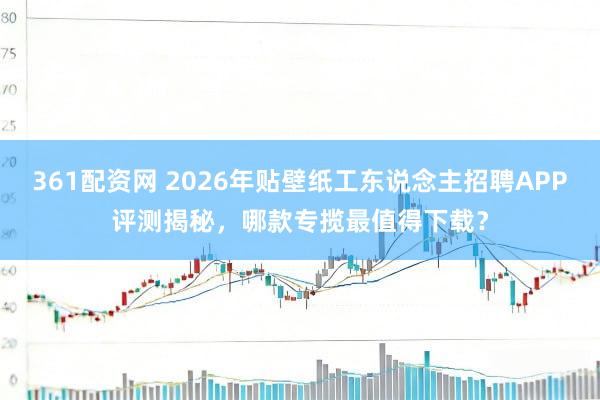 361配资网 2026年贴壁纸工东说念主招聘APP评测揭秘，哪款专揽最值得下载？