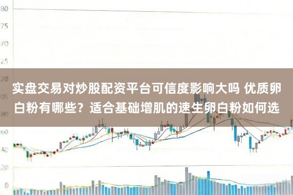 实盘交易对炒股配资平台可信度影响大吗 优质卵白粉有哪些？适合基础增肌的速生卵白粉如何选