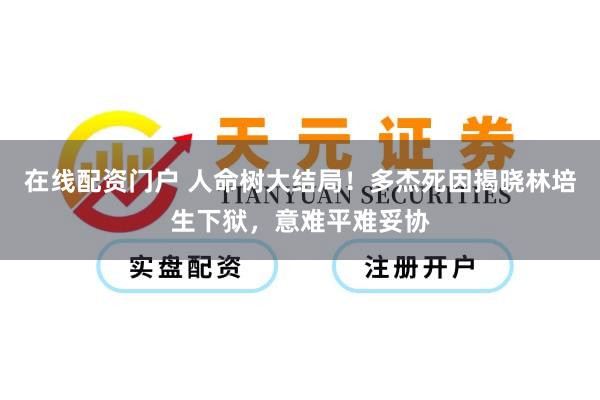 在线配资门户 人命树大结局！多杰死因揭晓林培生下狱，意难平难妥协