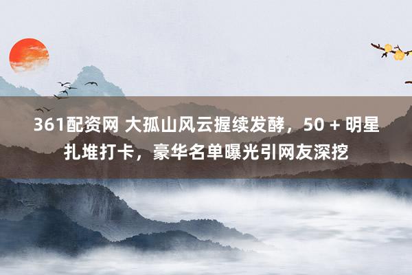 361配资网 大孤山风云握续发酵，50 + 明星扎堆打卡，豪华名单曝光引网友深挖