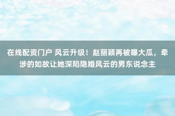 在线配资门户 风云升级！赵丽颖再被曝大瓜，牵涉的如故让她深陷隐婚风云的男东说念主