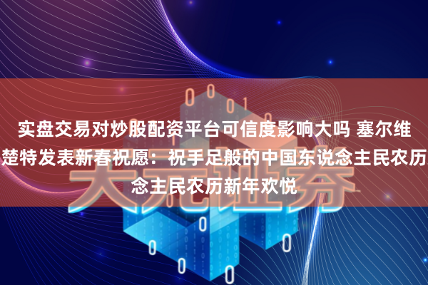 实盘交易对炒股配资平台可信度影响大吗 塞尔维亚总理马楚特发表新春祝愿：祝手足般的中国东说念主民农历新年欢悦