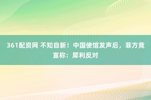 361配资网 不知自新！中国使馆发声后，菲方竟宣称：犀利反对