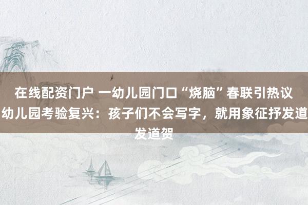 在线配资门户 一幼儿园门口“烧脑”春联引热议，幼儿园考验复兴：孩子们不会写字，就用象征抒发道贺