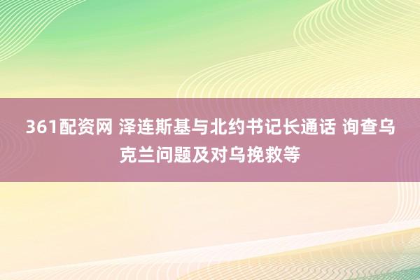 361配资网 泽连斯基与北约书记长通话 询查乌克兰问题及对乌挽救等