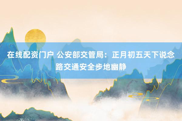 在线配资门户 公安部交管局：正月初五天下说念路交通安全步地幽静