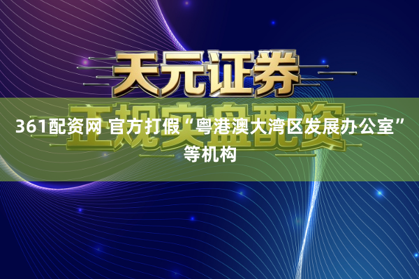 361配资网 官方打假“粤港澳大湾区发展办公室”等机构
