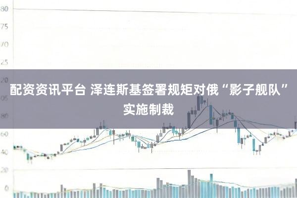 配资资讯平台 泽连斯基签署规矩对俄“影子舰队”实施制裁