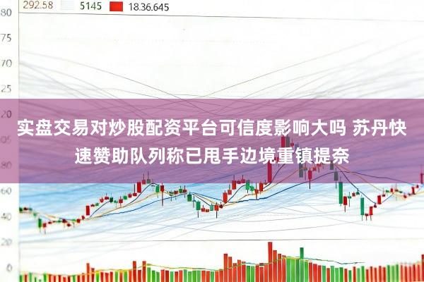 实盘交易对炒股配资平台可信度影响大吗 苏丹快速赞助队列称已甩手边境重镇提奈