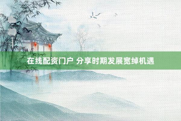 在线配资门户 分享时期发展宽绰机遇