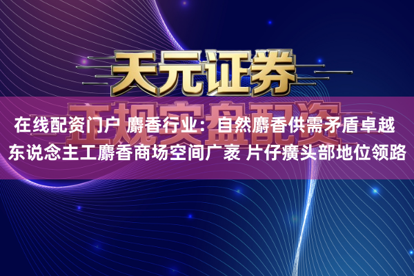 在线配资门户 麝香行业：自然麝香供需矛盾卓越 东说念主工麝香商场空间广袤 片仔癀头部地位领路
