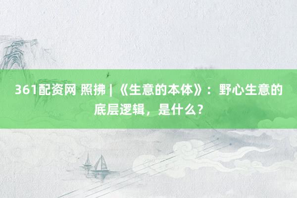 361配资网 照拂 | 《生意的本体》：野心生意的底层逻辑，是什么？