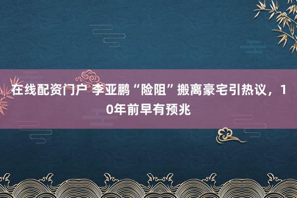 在线配资门户 李亚鹏“险阻”搬离豪宅引热议，10年前早有预兆