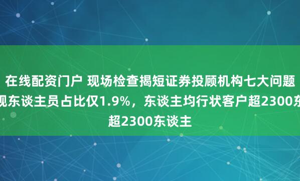 在线配资门户 现场检查揭短证券投顾机构七大问题：合规东谈主员占比仅1.9%，东谈主均行状客户超2300东谈主