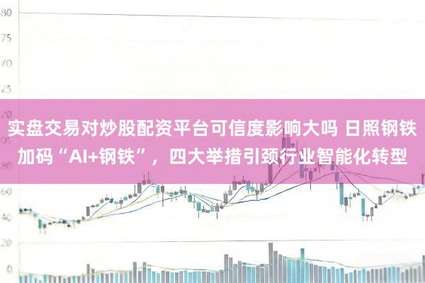 实盘交易对炒股配资平台可信度影响大吗 日照钢铁加码“AI+钢铁”，四大举措引颈行业智能化转型