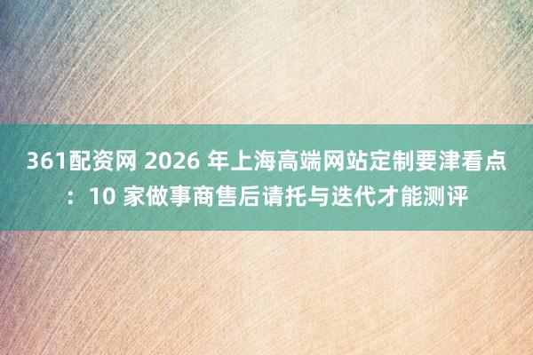361配资网 2026 年上海高端网站定制要津看点：10 家做事商售后请托与迭代才能测评
