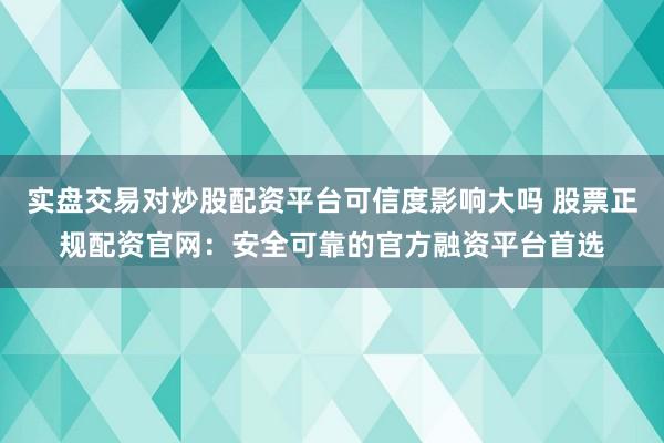 实盘交易对炒股配资平台可信度影响大吗 股票正规配资官网：安全可靠的官方融资平台首选
