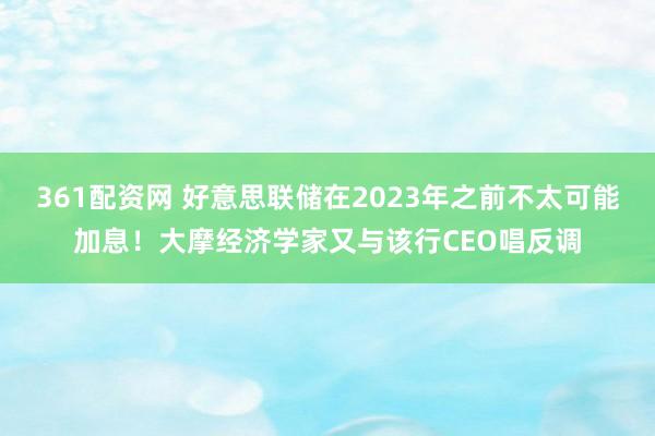 361配资网 好意思联储在2023年之前不太可能加息！大摩经济学家又与该行CEO唱反调