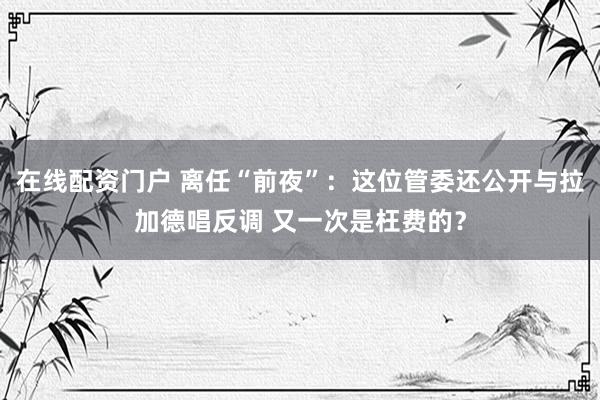 在线配资门户 离任“前夜”：这位管委还公开与拉加德唱反调 又一次是枉费的？