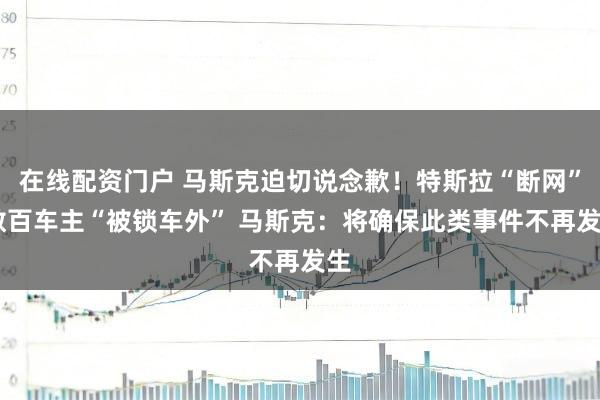 在线配资门户 马斯克迫切说念歉！特斯拉“断网” 数百车主“被锁车外” 马斯克：将确保此类事件不再发生