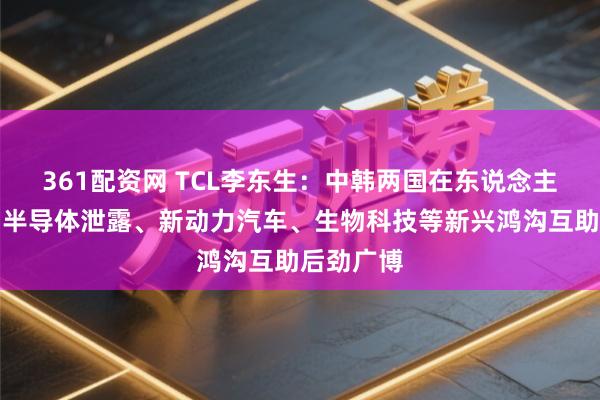 361配资网 TCL李东生：中韩两国在东说念主工智能、半导体泄露、新动力汽车、生物科技等新兴鸿沟互助后劲广博