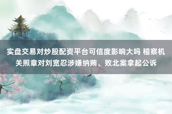 实盘交易对炒股配资平台可信度影响大吗 稽察机关照章对刘宽忍涉嫌纳贿、败北案拿起公诉