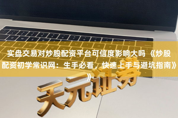 实盘交易对炒股配资平台可信度影响大吗 《炒股配资初学常识网：生手必看，快速上手与避坑指南》